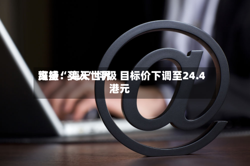 高盛：海天世界维持“买入	”评级 目标价下调至24.4港元-第1张图片
