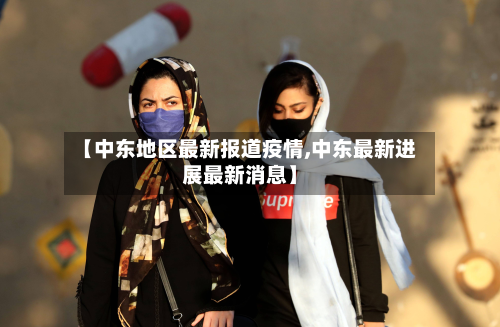 【中东地区最新报道疫情,中东最新进展最新消息】-第1张图片