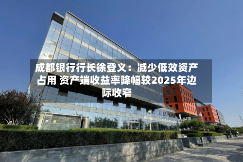 成都银行行长徐登义:减少低效资产占用 资产端收益率降幅较2025年边际收窄-第1张图片