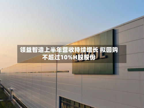 领益智造上半年营收持续增长 拟回购不超过10%H股股份-第1张图片