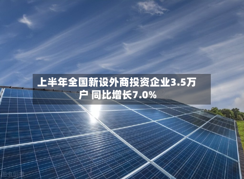 上半年全国新设外商投资企业3.5万户 同比增长7.0%-第1张图片