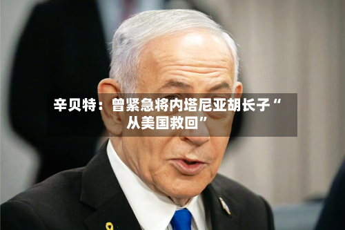 辛贝特：曾紧急将内塔尼亚胡长子“从美国救回”-第3张图片