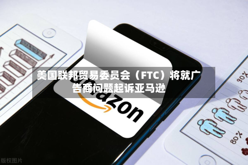 美国联邦贸易委员会(FTC)将就广告商问题起诉亚马逊-第1张图片