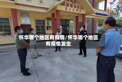 怀华哪个地区有疫情/怀华哪个地区有疫情发生-第1张图片
