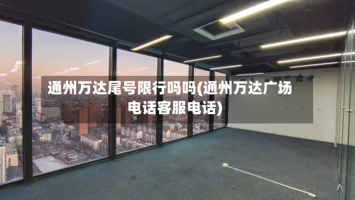 通州万达尾号限行吗吗(通州万达广场电话客服电话)-第1张图片