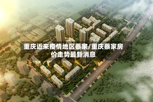 重庆近来疫情地区蔡家/重庆蔡家房价走势最新消息-第1张图片