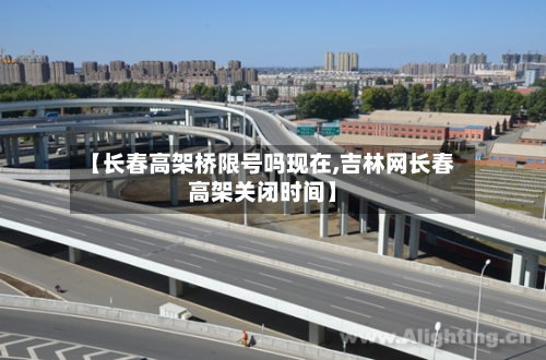 【长春高架桥限号吗现在,吉林网长春高架关闭时间】-第2张图片