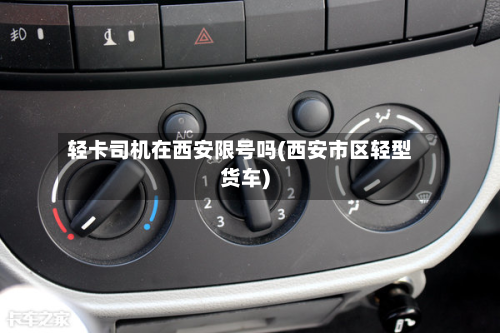 轻卡司机在西安限号吗(西安市区轻型货车)-第1张图片