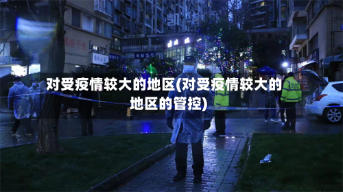 对受疫情较大的地区(对受疫情较大的地区的管控)-第1张图片
