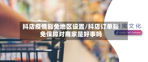 抖店疫情豁免地区设置/抖店订单豁免保障对商家是好事吗-第1张图片