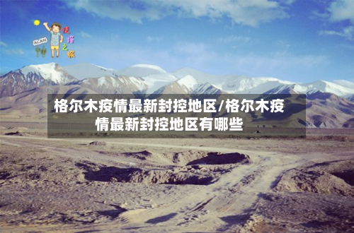 格尔木疫情最新封控地区/格尔木疫情最新封控地区有哪些-第1张图片