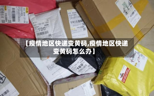 【疫情地区快递变黄码,疫情地区快递变黄码怎么办】-第1张图片