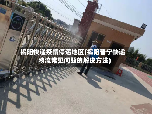 揭阳快递疫情停运地区(揭阳普宁快递物流常见问题的解决方法)-第1张图片