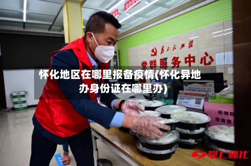 怀化地区在哪里报备疫情(怀化异地办身份证在哪里办)-第1张图片