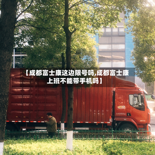 【成都富士康这边限号吗,成都富士康上班不能带手机吗】-第2张图片