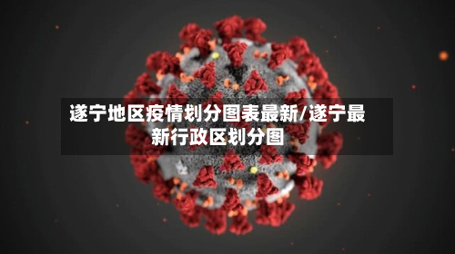 遂宁地区疫情划分图表最新/遂宁最新行政区划分图-第1张图片