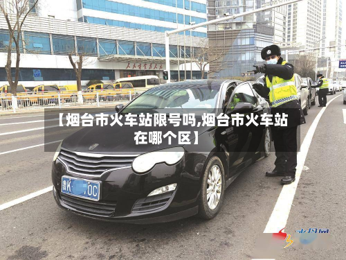 【烟台市火车站限号吗,烟台市火车站在哪个区】-第1张图片