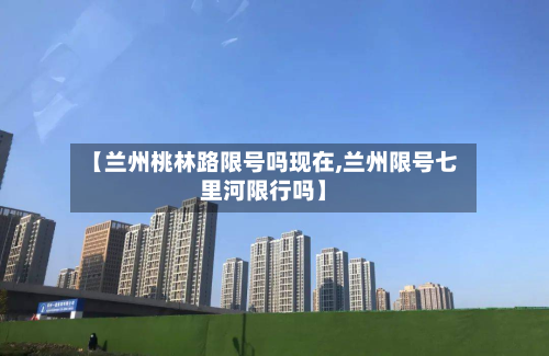 【兰州桃林路限号吗现在,兰州限号七里河限行吗】-第1张图片