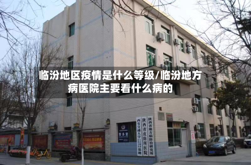 临汾地区疫情是什么等级/临汾地方病医院主要看什么病的-第1张图片