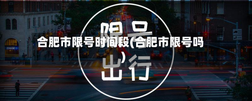 合肥市限号时间段(合肥市限号吗)-第1张图片