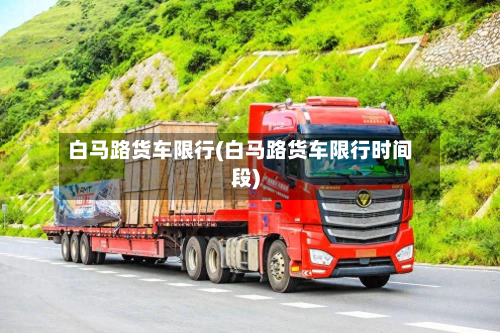 白马路货车限行(白马路货车限行时间段)-第2张图片