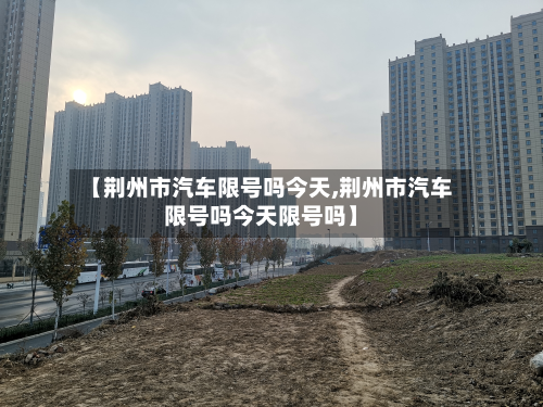 【荆州市汽车限号吗今天,荆州市汽车限号吗今天限号吗】-第2张图片