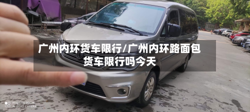 广州内环货车限行/广州内环路面包货车限行吗今天