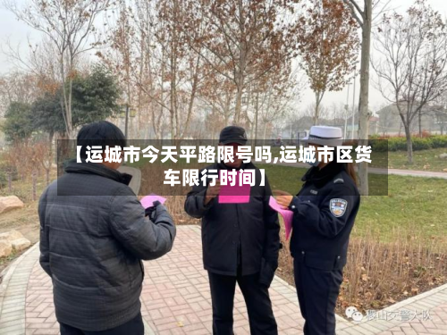 【运城市今天平路限号吗,运城市区货车限行时间】-第1张图片