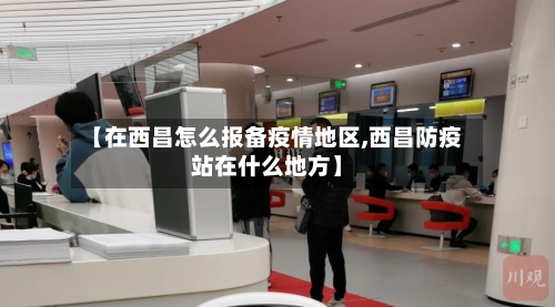 【在西昌怎么报备疫情地区,西昌防疫站在什么地方】-第1张图片