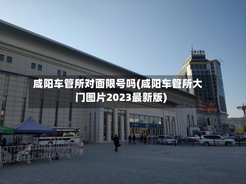 咸阳车管所对面限号吗(咸阳车管所大门图片2023最新版)-第1张图片