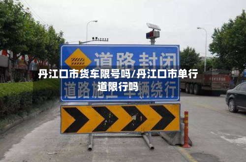 丹江口市货车限号吗/丹江口市单行道限行吗