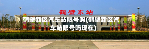 鹤壁新区汽车站限号吗(鹤壁新区汽车站限号吗现在)
