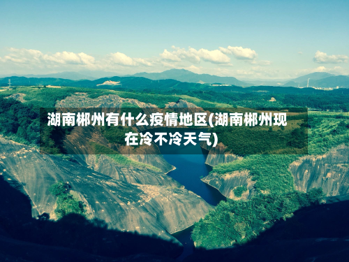 湖南郴州有什么疫情地区(湖南郴州现在冷不冷天气)-第2张图片