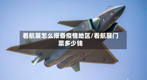 看航展怎么报备疫情地区/看航展门票多少钱-第2张图片