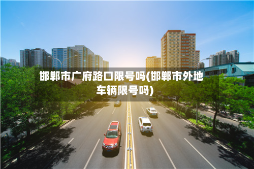 邯郸市广府路口限号吗(邯郸市外地车辆限号吗)