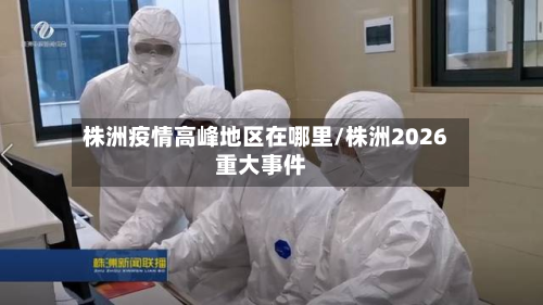 株洲疫情高峰地区在哪里/株洲2026重大事件-第2张图片