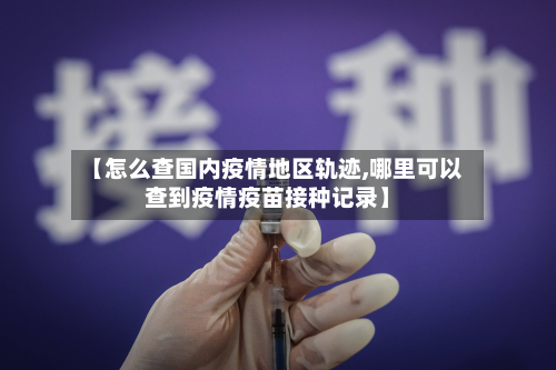 【怎么查国内疫情地区轨迹,哪里可以查到疫情疫苗接种记录】-第2张图片