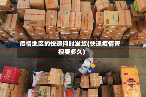 疫情地区的快递何时发货(快递疫情管控要多久)-第2张图片