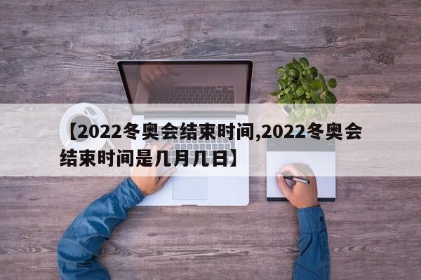【2022冬奥会结束时间,2022冬奥会结束时间是几月几日】