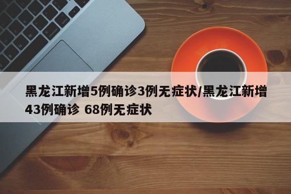 黑龙江新增5例确诊3例无症状/黑龙江新增43例确诊 68例无症状