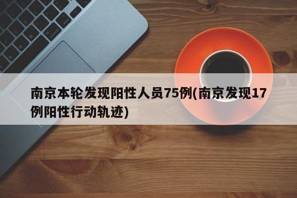 南京本轮发现阳性人员75例(南京发现17例阳性行动轨迹)
