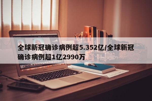 全球新冠确诊病例超5.352亿/全球新冠确诊病例超1亿2990万
