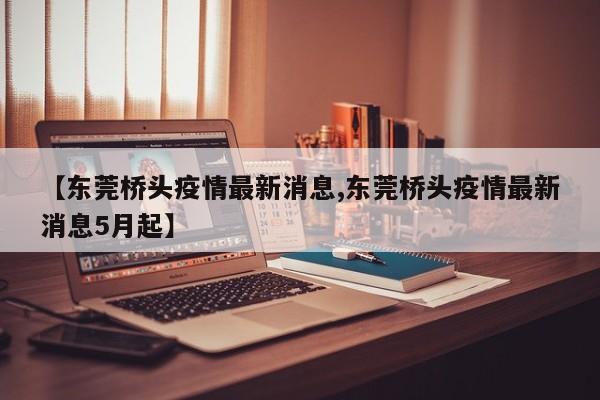【东莞桥头疫情最新消息,东莞桥头疫情最新消息5月起】
