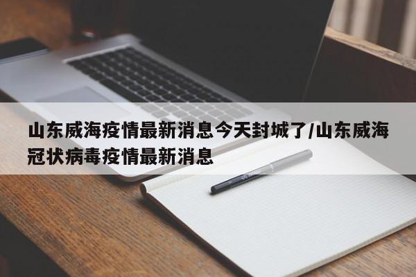 山东威海疫情最新消息今天封城了/山东威海冠状病毒疫情最新消息