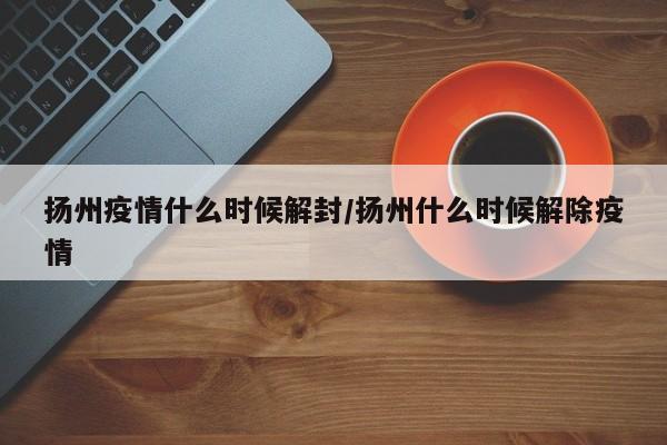 扬州疫情什么时候解封/扬州什么时候解除疫情