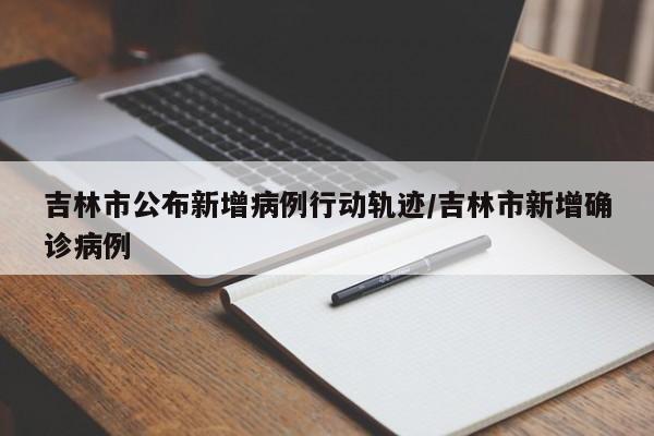 吉林市公布新增病例行动轨迹/吉林市新增确诊病例
