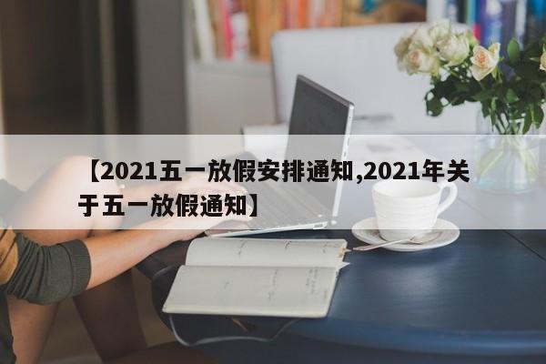 【2021五一放假安排通知,2021年关于五一放假通知】