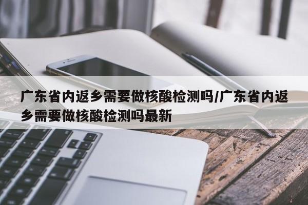 广东省内返乡需要做核酸检测吗/广东省内返乡需要做核酸检测吗最新