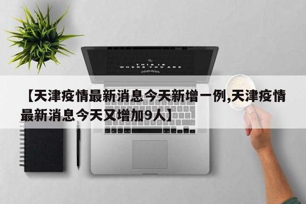 【天津疫情最新消息今天新增一例,天津疫情最新消息今天又增加9人】