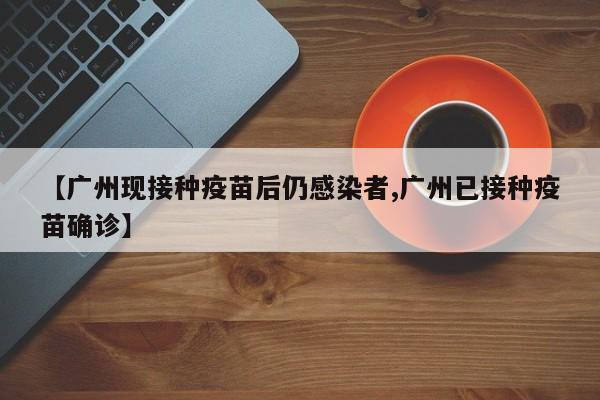 【广州现接种疫苗后仍感染者,广州已接种疫苗确诊】